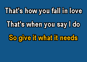 That's how you fall in love

That's when you say I do

So give it what it needs