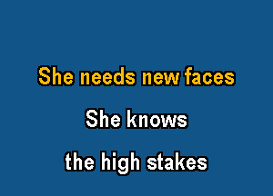 She needs new faces

She knows

the high stakes