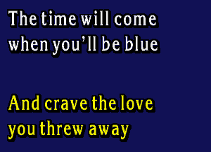 Thetime will come
when yoqu be blue

And crave the love
youthrew away