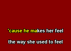 'cause he makes her feel

the way she used to feel