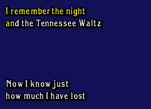 Irememberthc night
andthe Tennessee Waltz

Nowlknowjust
how much I have lost