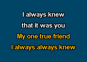 I always knew
that it was you

My one true friend

I always always knew