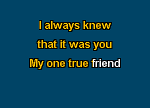 I always knew

that it was you

My one true friend