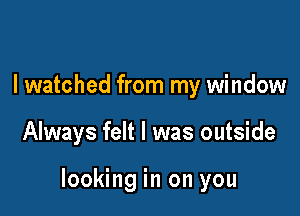 I watched from my window

Always felt I was outside

looking in on you