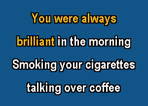You were always

brilliant in the morning

Smoking your cigarettes

talking over coffee