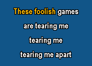These foolish games

are tearing me
tearing me

tearing me apart