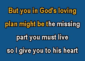 But you in God's loving

plan might be the missing

part you must live

so I give you to his heart