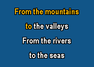 From the mountains

to the valleys

From the rivers

to the seas