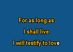 For as long as

I shall live

I will testify to love