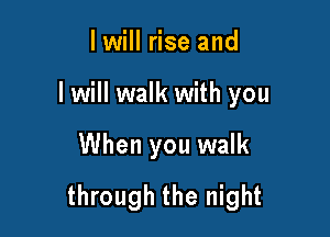 I will rise and
lwill walk with you

When you walk

through the night