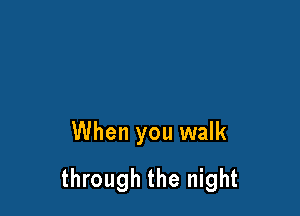 When you walk

through the night