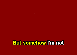 But somehow I'm not