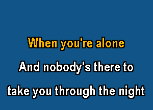When you're alone

And nobody's there to

take you through the night