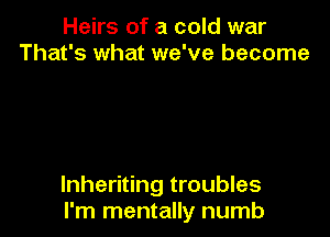 Heirs of a cold war
That's what we've become

lnheriting troubles
I'm mentally numb
