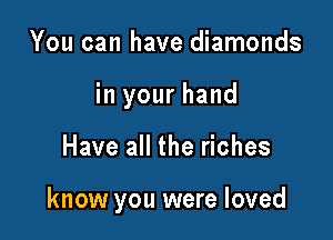 You can have diamonds

in your hand

Have all the riches

know you were loved