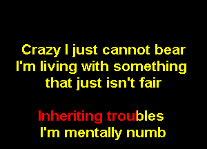 Crazy I just cannot bear
I'm living with something
that just isn't fair

lnheriting troubles
I'm mentally numb