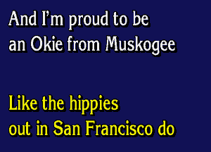 And Fm proud to be
an Okie from Muskogee

Like the hippies
out in San Francisco (10