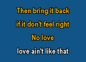 Then bring it back
if it don't feel right

No love

love ain't like that