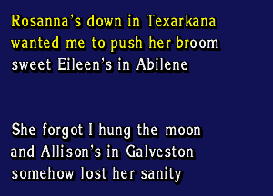 Rosanna's down in Texarkana
wanted me to push her broom
sweet Eileen's in Abilene

She forgot I hung the moon
and Allison's in Galveston
somehow lost her sanity