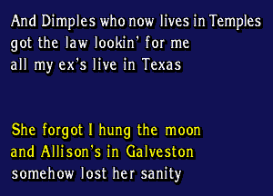 And Dimples who now lives in Temples
got the law lookin' for me
all my ex's live in Texas

She forgot I hung the moon
and Allison's in Galveston
somehow lost her sanityr
