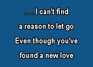 . . . I can't find

a reason to let go

Even though you've

found a new love