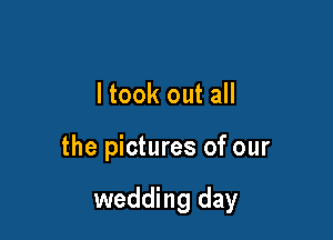ltook out all

the pictures of our

wedding day