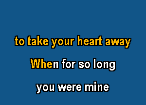 to take your heart away

When for so long

you were mine