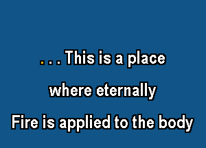 . . . This is a place

where eternally

Fire is applied to the body