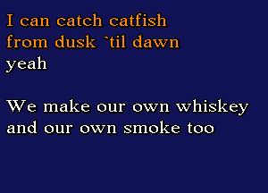 I can catch catfish
from dusk ti1 dawn
yeah

XVe make our own whiskey
and our own smoke too