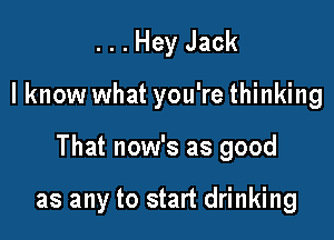 . . . Hey Jack

I know what you're thinking

That now's as good

as any to start drinking
