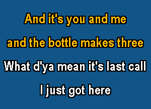 And it's you and me
and the bottle makes three

What d'ya mean it's last call

ljust got here