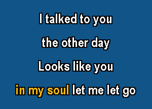 I talked to you
the other day

Looks like you

in my soul let me let go