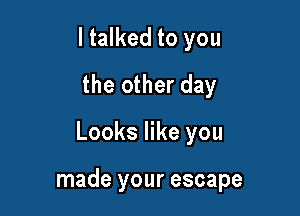 I talked to you
the other day

Looks like you

made your escape
