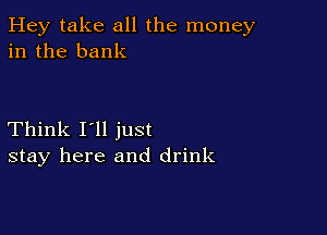 Hey take all the money
in the bank

Think I'll just
stay here and drink