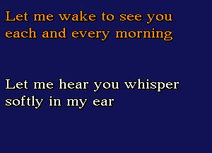 Let me wake to see you
each and every morning

Let me hear you whisper
softly in my ear