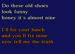 Do these old shoes
look funny
honey it's almost nine

I11 fix your lunch
and you'll fix mine
now tell me the truth
