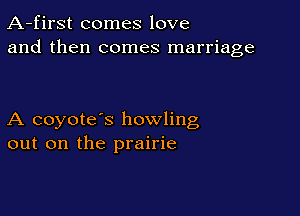 A-first comes love
and then comes marriage

A coyote's howling
out on the prairie