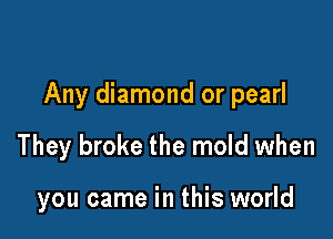 Any diamond or pearl

They broke the mold when

you came in this world