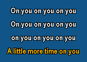 0n you on you on you
On you on you on you

on you on you on you

A little more time on you