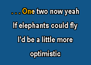 ...One two now yeah

If elephants could fly
I'd be a little more

optimistic