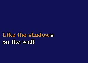Like the shadows
on the wall