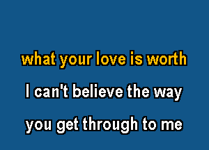 what your love is worth

I can't believe the way

you get through to me