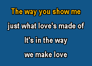 The way you show me

just what love's made of

It's in the way

we make love