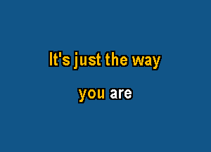 It's just the way

you are