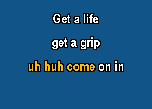Get a life

get a grip

uh huh come on in