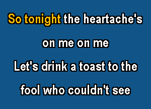 So tonight the heartache's

on me on me
Let's drink a toast to the

fool who couldn't see