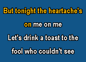 But tonight the heartache's

on me on me
Let's drink a toast to the

fool who couldn't see