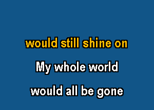 would still shine on

My whole world

would all be gone