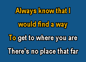 Always know that I
would find a way

To get to where you are

There's no place that far