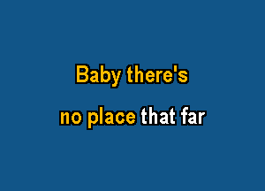 Baby there's

no place that far